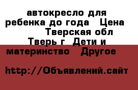 автокресло для ребенка до года › Цена ­ 1 000 - Тверская обл., Тверь г. Дети и материнство » Другое   